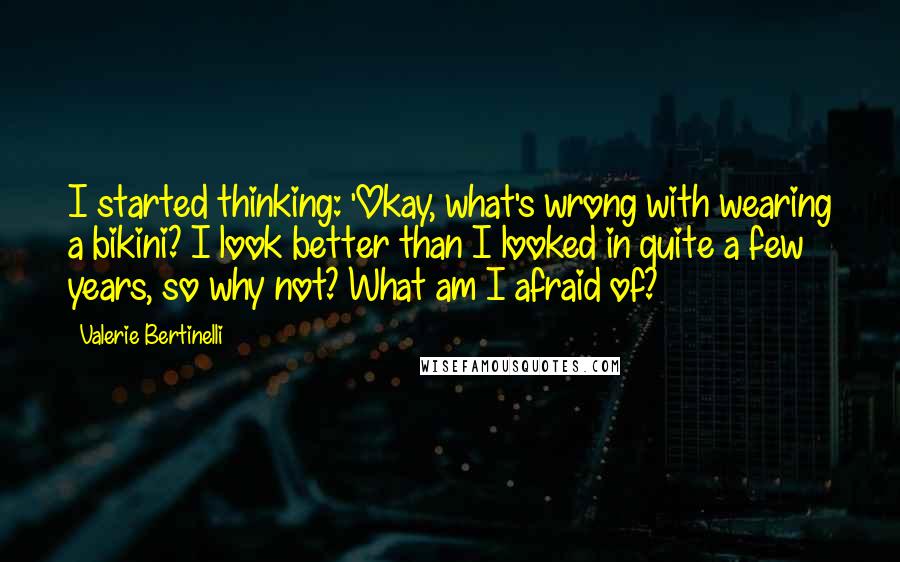 Valerie Bertinelli Quotes: I started thinking: 'Okay, what's wrong with wearing a bikini? I look better than I looked in quite a few years, so why not? What am I afraid of?