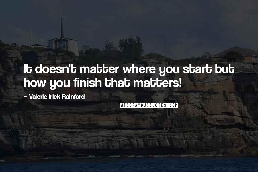 Valerie Irick Rainford Quotes: It doesn't matter where you start but how you finish that matters!