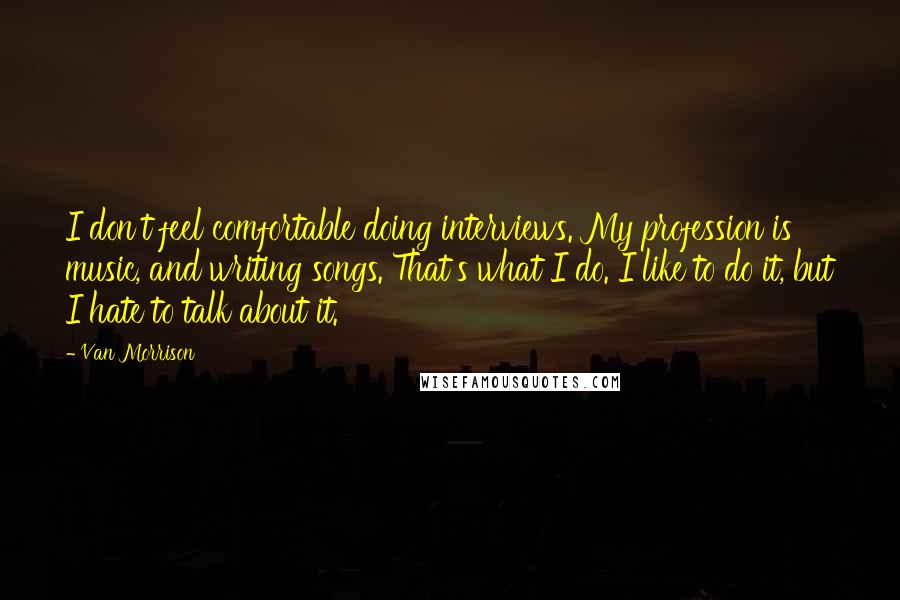 Van Morrison Quotes: I don't feel comfortable doing interviews. My profession is music, and writing songs. That's what I do. I like to do it, but I hate to talk about it.