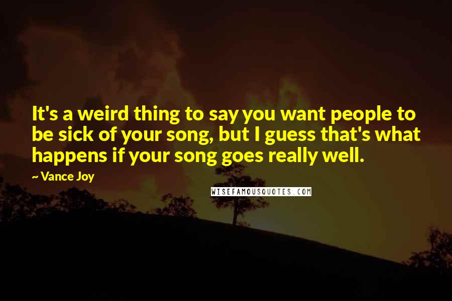 Vance Joy Quotes: It's a weird thing to say you want people to be sick of your song, but I guess that's what happens if your song goes really well.