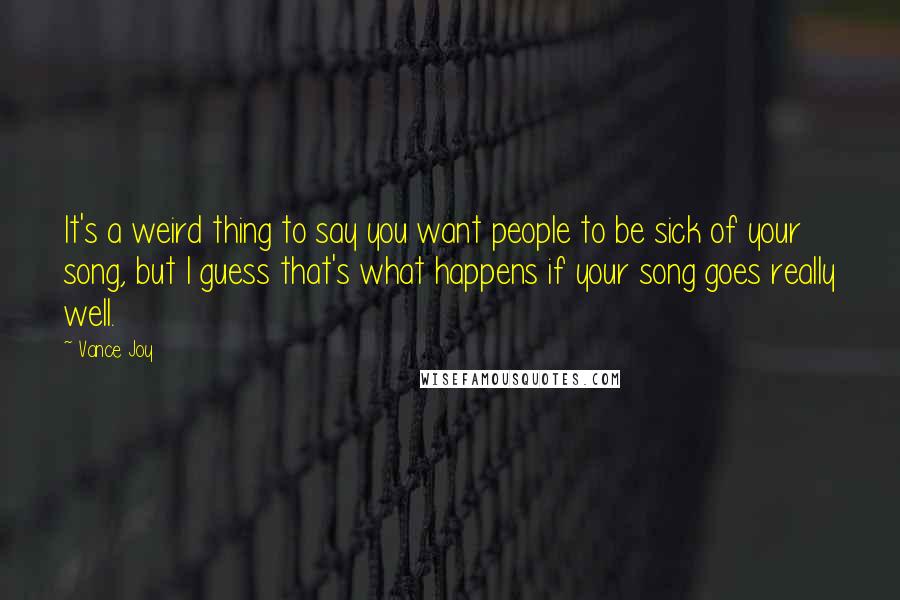 Vance Joy Quotes: It's a weird thing to say you want people to be sick of your song, but I guess that's what happens if your song goes really well.