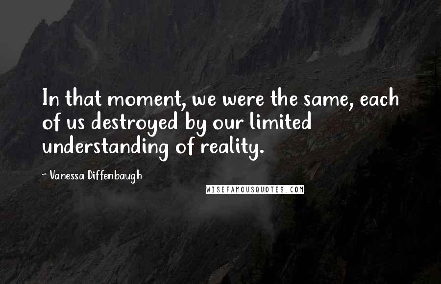 Vanessa Diffenbaugh Quotes: In that moment, we were the same, each of us destroyed by our limited understanding of reality.