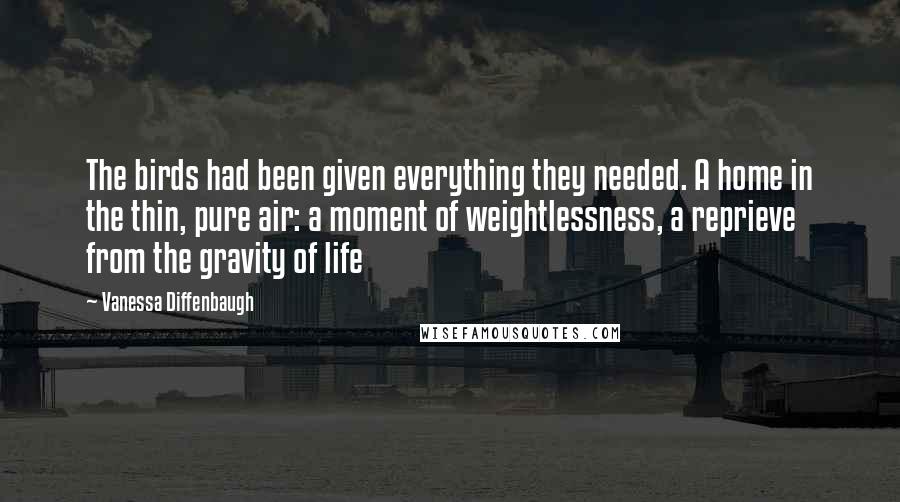 Vanessa Diffenbaugh Quotes: The birds had been given everything they needed. A home in the thin, pure air: a moment of weightlessness, a reprieve from the gravity of life