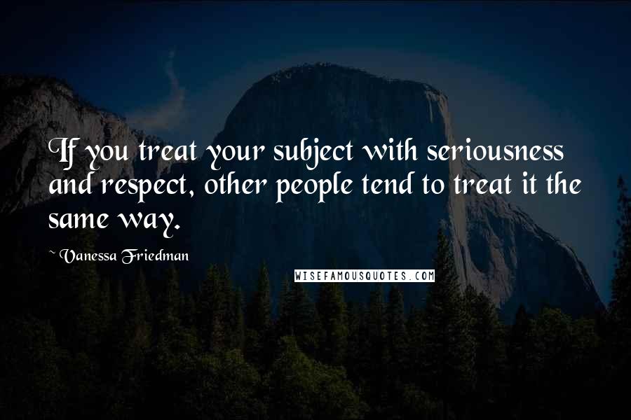 Vanessa Friedman Quotes: If you treat your subject with seriousness and respect, other people tend to treat it the same way.