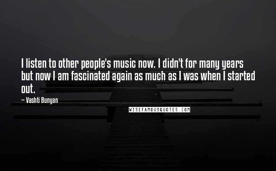 Vashti Bunyan Quotes: I listen to other people's music now. I didn't for many years but now I am fascinated again as much as I was when I started out.