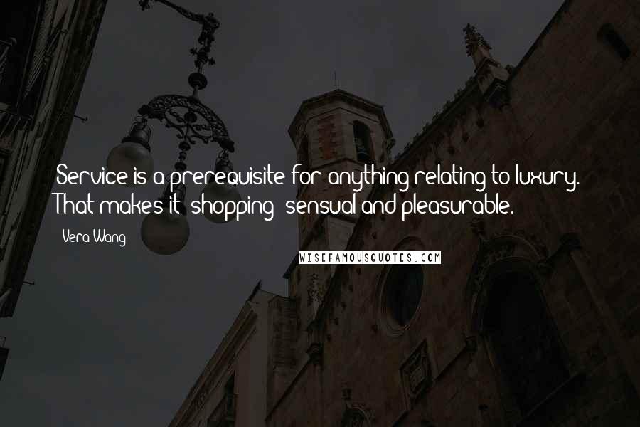 Vera Wang Quotes: Service is a prerequisite for anything relating to luxury. That makes it (shopping) sensual and pleasurable.