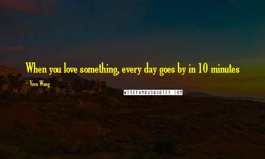 Vera Wang Quotes: When you love something, every day goes by in 10 minutes