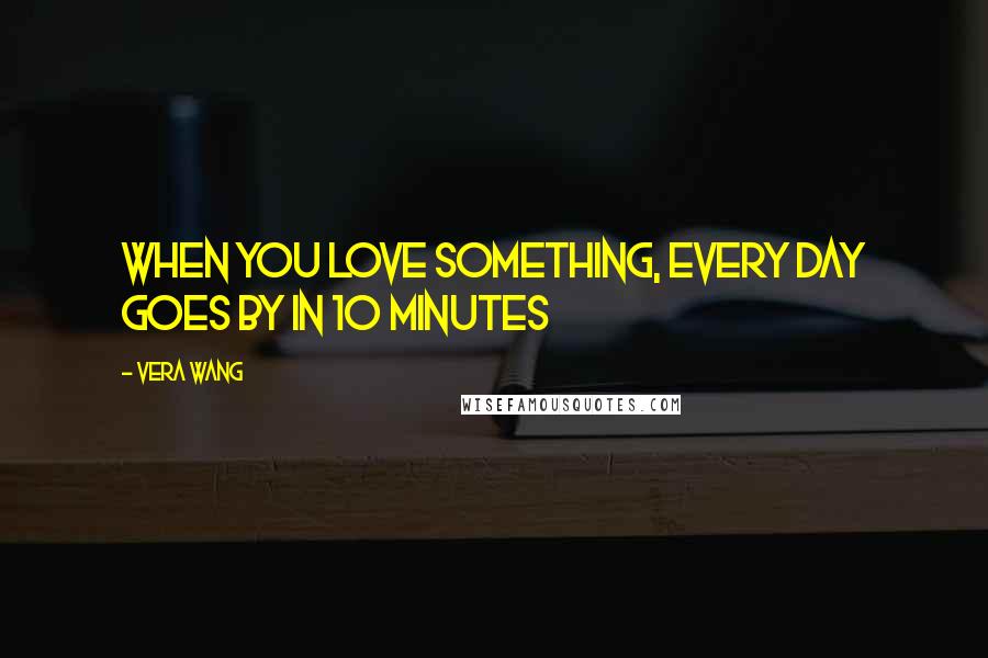 Vera Wang Quotes: When you love something, every day goes by in 10 minutes