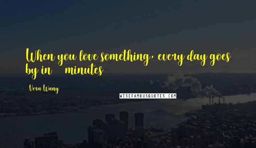 Vera Wang Quotes: When you love something, every day goes by in 10 minutes