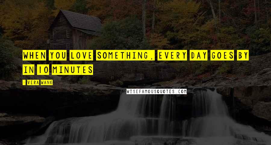 Vera Wang Quotes: When you love something, every day goes by in 10 minutes