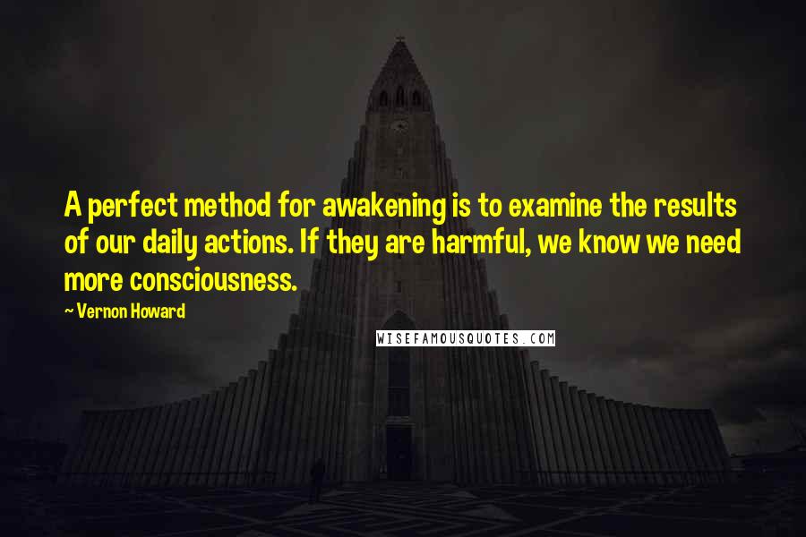 Vernon Howard Quotes: A perfect method for awakening is to examine the results of our daily actions. If they are harmful, we know we need more consciousness.