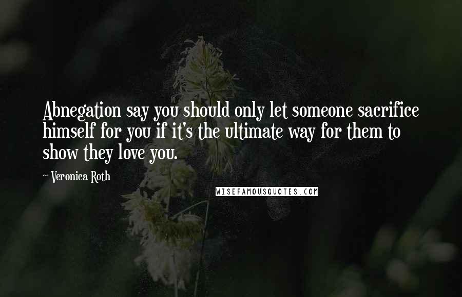 Veronica Roth Quotes: Abnegation say you should only let someone sacrifice himself for you if it's the ultimate way for them to show they love you.