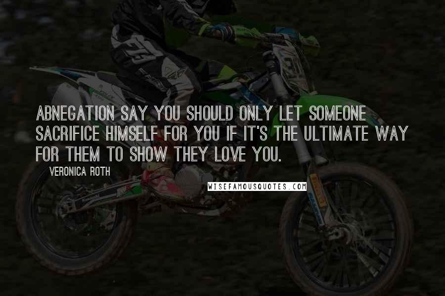 Veronica Roth Quotes: Abnegation say you should only let someone sacrifice himself for you if it's the ultimate way for them to show they love you.