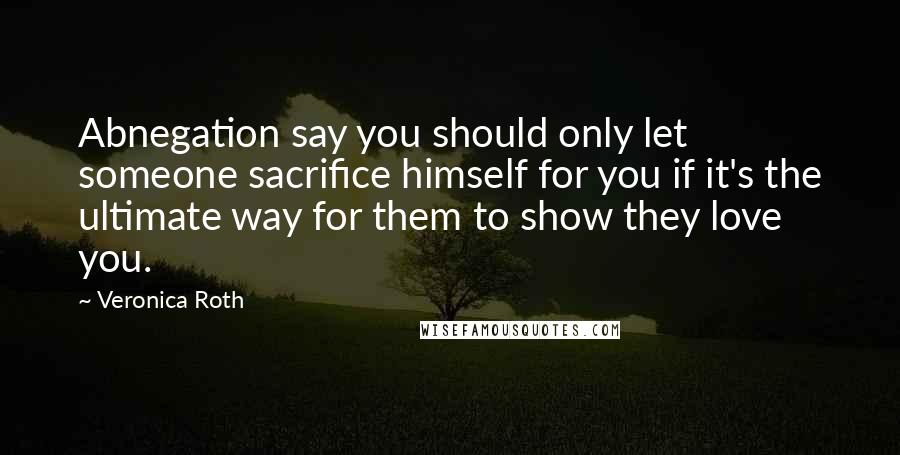 Veronica Roth Quotes: Abnegation say you should only let someone sacrifice himself for you if it's the ultimate way for them to show they love you.