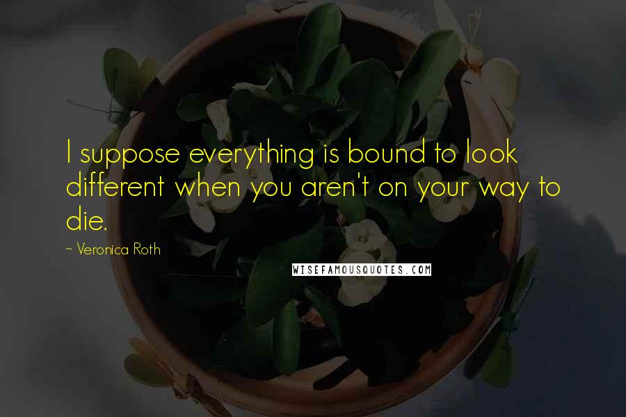 Veronica Roth Quotes: I suppose everything is bound to look different when you aren't on your way to die.