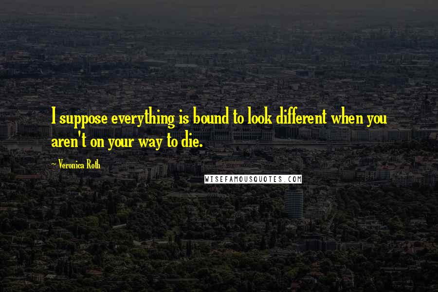 Veronica Roth Quotes: I suppose everything is bound to look different when you aren't on your way to die.