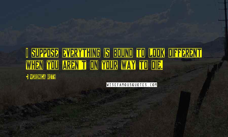 Veronica Roth Quotes: I suppose everything is bound to look different when you aren't on your way to die.