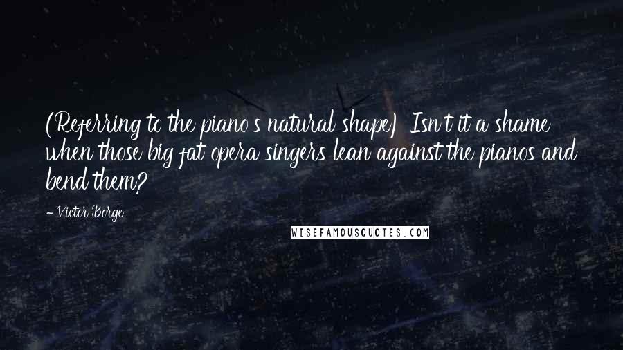 Victor Borge Quotes: (Referring to the piano's natural shape) Isn't it a shame when those big fat opera singers lean against the pianos and bend them?