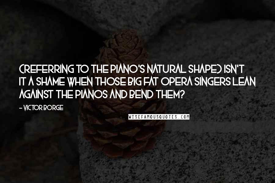 Victor Borge Quotes: (Referring to the piano's natural shape) Isn't it a shame when those big fat opera singers lean against the pianos and bend them?