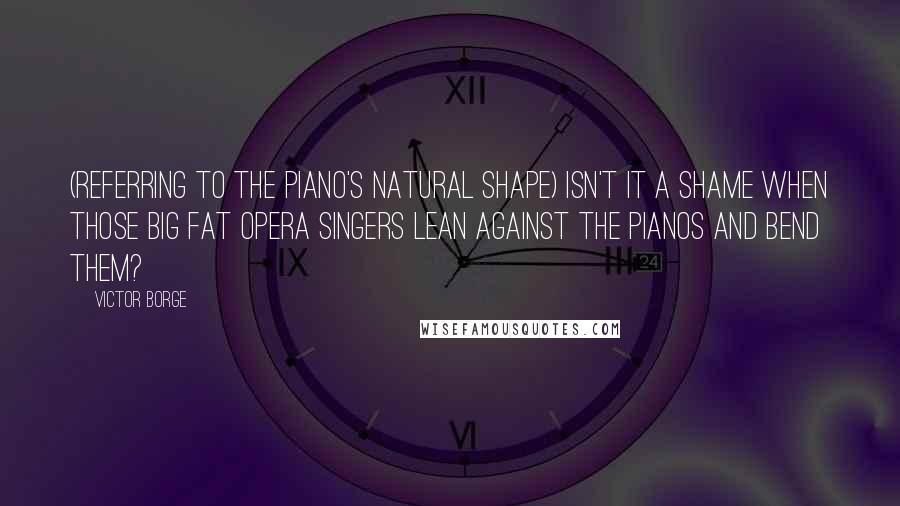 Victor Borge Quotes: (Referring to the piano's natural shape) Isn't it a shame when those big fat opera singers lean against the pianos and bend them?