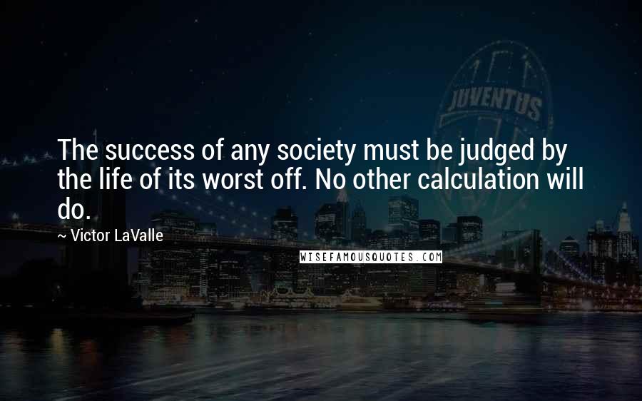 Victor LaValle Quotes: The success of any society must be judged by the life of its worst off. No other calculation will do.