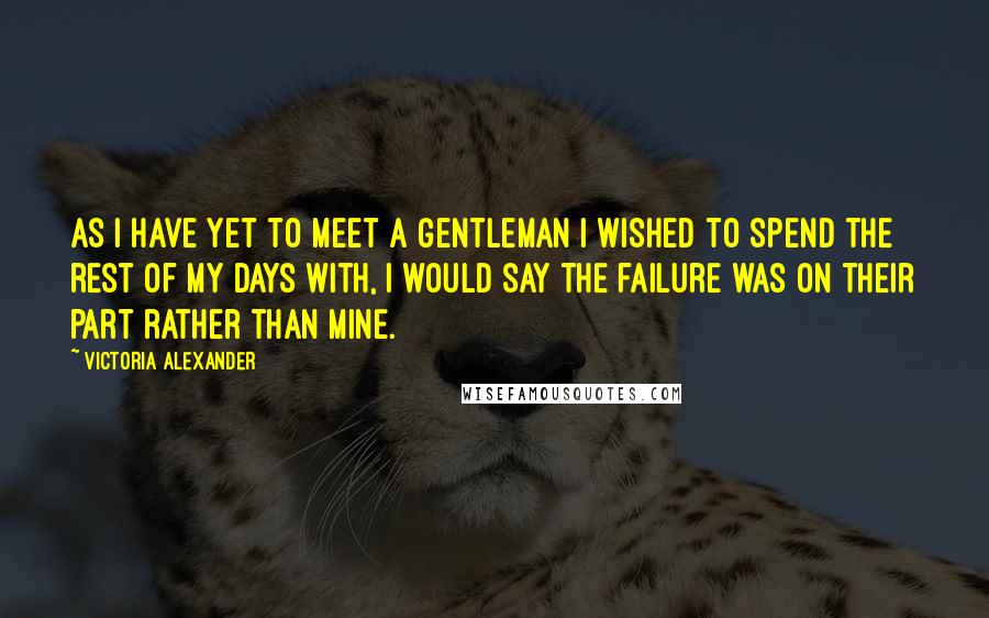 Victoria Alexander Quotes: As I have yet to meet a gentleman I wished to spend the rest of my days with, I would say the failure was on their part rather than mine.