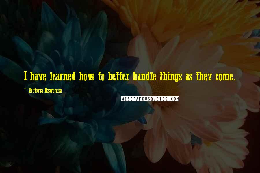 Victoria Azarenka Quotes: I have learned how to better handle things as they come.