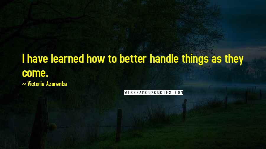 Victoria Azarenka Quotes: I have learned how to better handle things as they come.