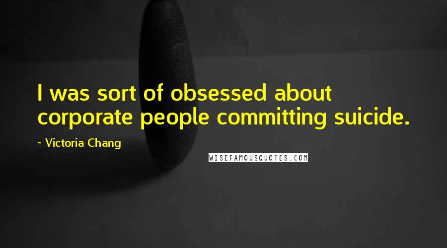 Victoria Chang Quotes: I was sort of obsessed about corporate people committing suicide.