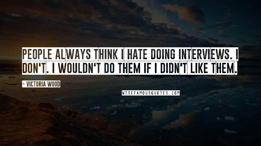 Victoria Wood Quotes: People always think I hate doing interviews. I don't. I wouldn't do them if I didn't like them.