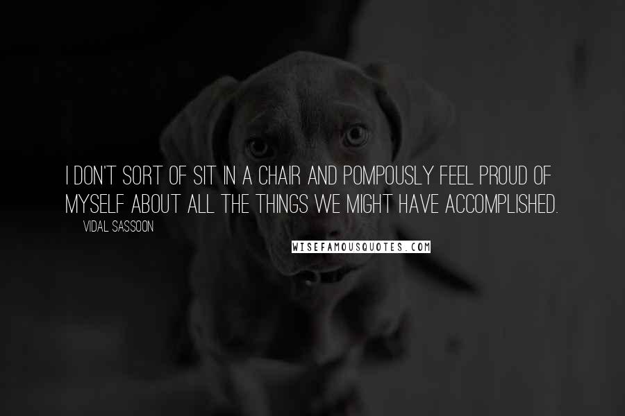 Vidal Sassoon Quotes: I don't sort of sit in a chair and pompously feel proud of myself about all the things we might have accomplished.