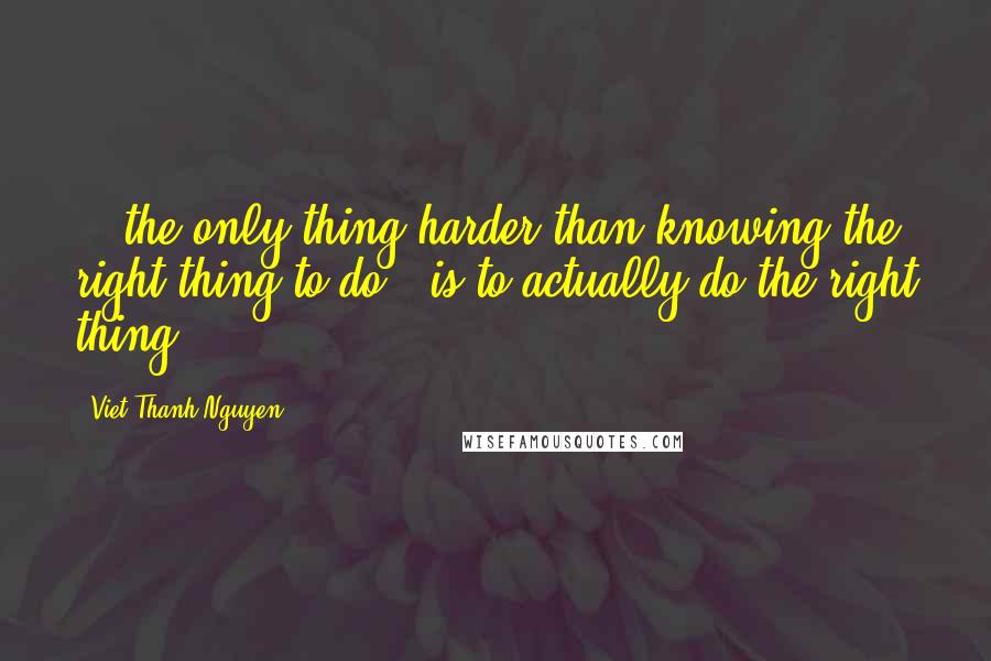 Viet Thanh Nguyen Quotes: ...the only thing harder than knowing the right thing to do...is to actually do the right thing.