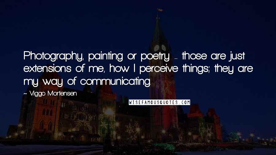 Viggo Mortensen Quotes: Photography, painting or poetry - those are just extensions of me, how I perceive things; they are my way of communicating.