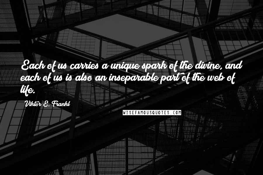 Viktor E. Frankl Quotes: Each of us carries a unique spark of the divine, and each of us is also an inseparable part of the web of life.