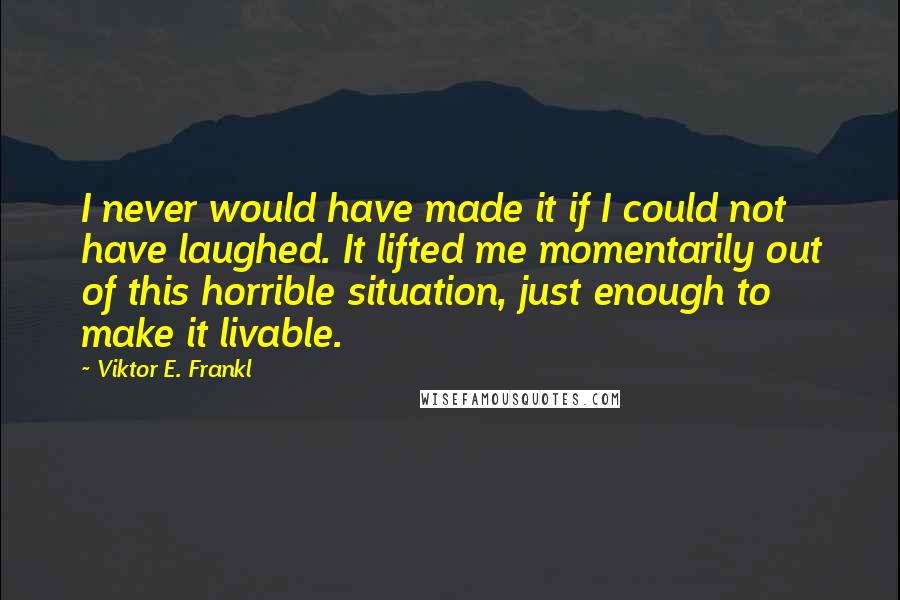 Viktor E. Frankl Quotes: I never would have made it if I could not have laughed. It lifted me momentarily out of this horrible situation, just enough to make it livable.