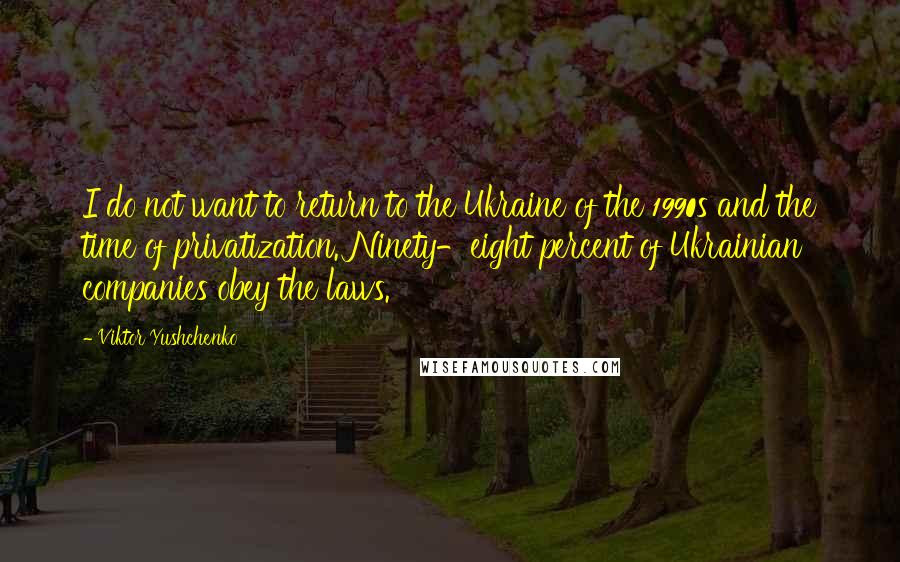 Viktor Yushchenko Quotes: I do not want to return to the Ukraine of the 1990s and the time of privatization. Ninety-eight percent of Ukrainian companies obey the laws.