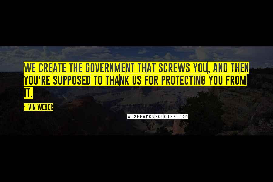 Vin Weber Quotes: We create the government that screws you, and then you're supposed to thank us for protecting you from it.