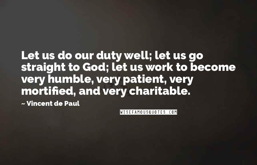 Vincent De Paul Quotes: Let us do our duty well; let us go straight to God; let us work to become very humble, very patient, very mortified, and very charitable.