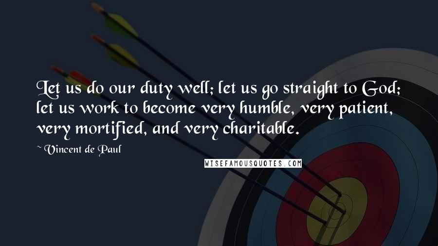 Vincent De Paul Quotes: Let us do our duty well; let us go straight to God; let us work to become very humble, very patient, very mortified, and very charitable.