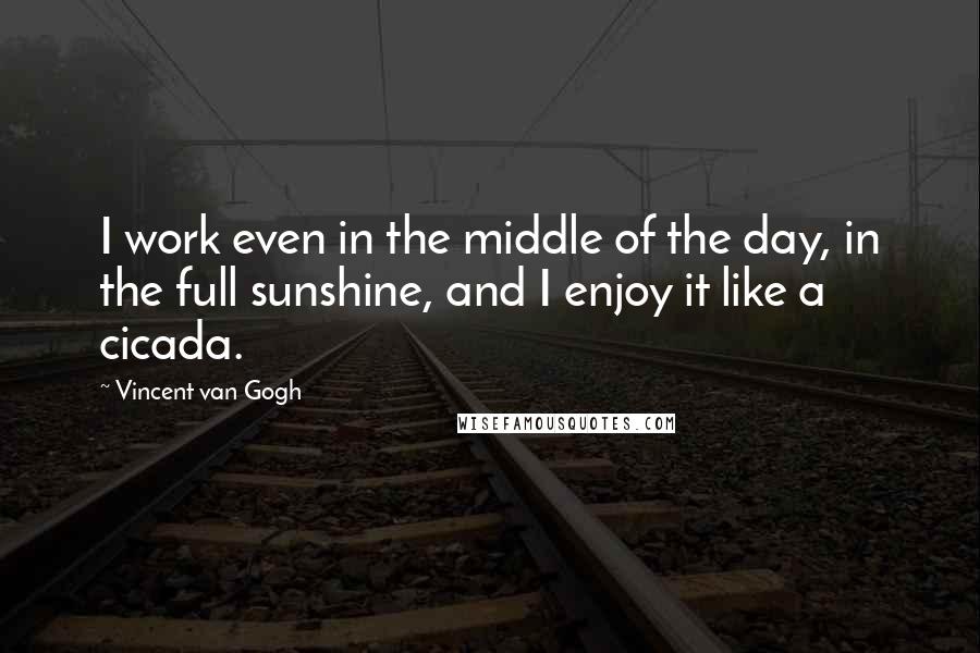 Vincent Van Gogh Quotes: I work even in the middle of the day, in the full sunshine, and I enjoy it like a cicada.