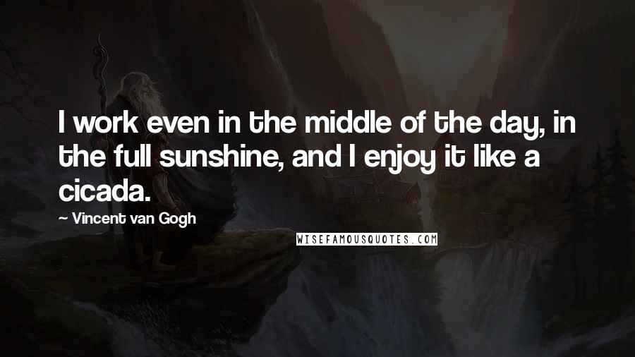 Vincent Van Gogh Quotes: I work even in the middle of the day, in the full sunshine, and I enjoy it like a cicada.