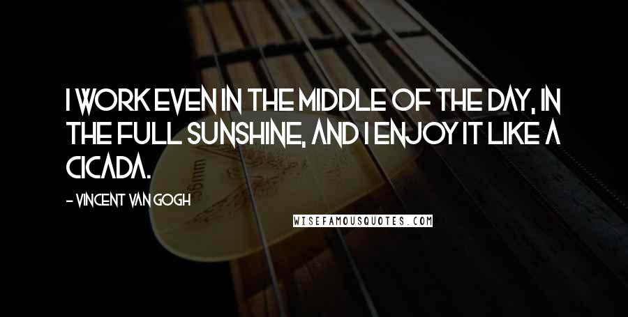 Vincent Van Gogh Quotes: I work even in the middle of the day, in the full sunshine, and I enjoy it like a cicada.