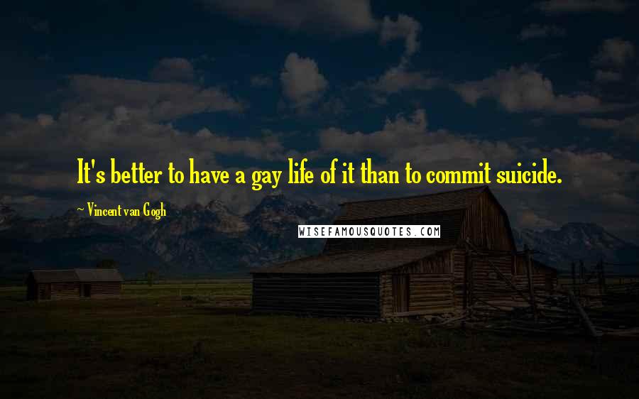 Vincent Van Gogh Quotes: It's better to have a gay life of it than to commit suicide.