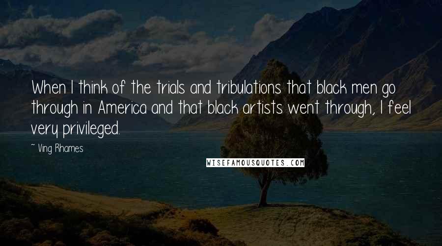 Ving Rhames Quotes: When I think of the trials and tribulations that black men go through in America and that black artists went through, I feel very privileged.