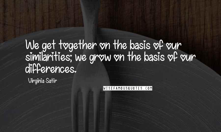 Virginia Satir Quotes: We get together on the basis of our similarities; we grow on the basis of our differences.