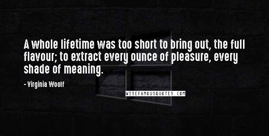 Virginia Woolf Quotes: A whole lifetime was too short to bring out, the full flavour; to extract every ounce of pleasure, every shade of meaning.