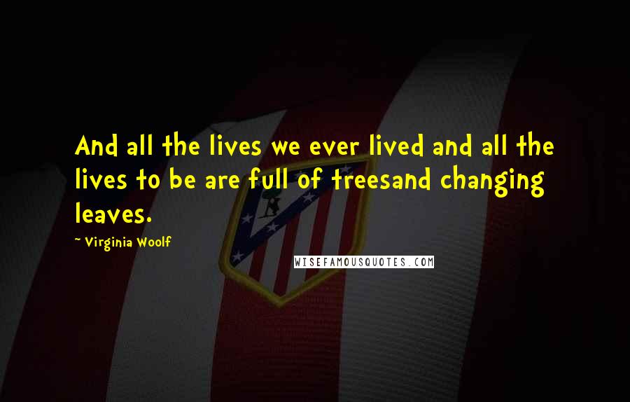 Virginia Woolf Quotes: And all the lives we ever lived and all the lives to be are full of treesand changing leaves.