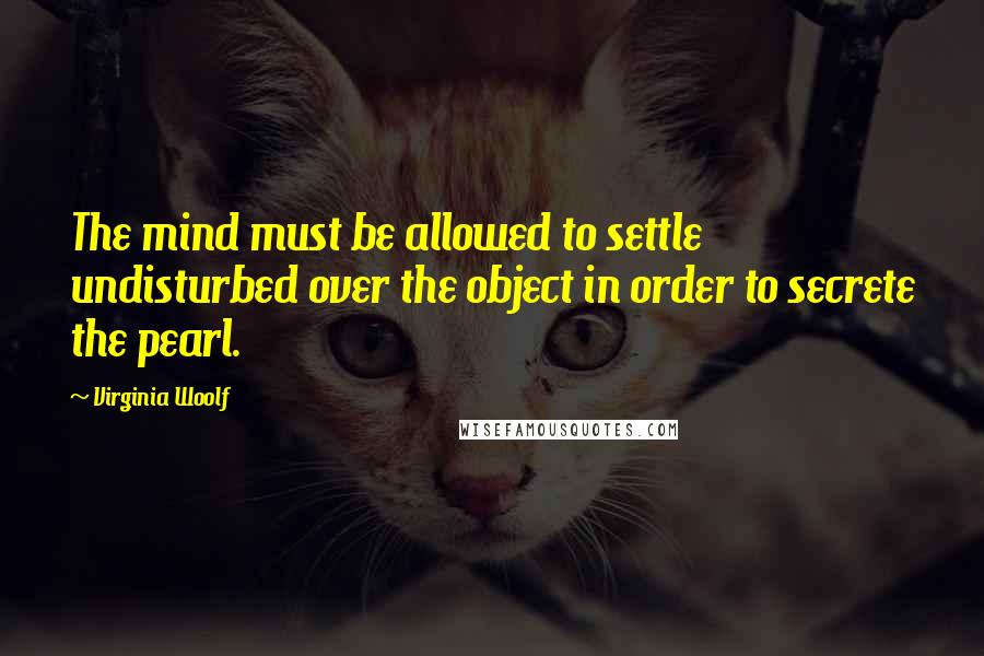 Virginia Woolf Quotes: The mind must be allowed to settle undisturbed over the object in order to secrete the pearl.