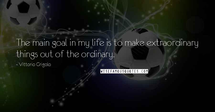 Vittorio Grigolo Quotes: The main goal in my life is to make extraordinary things out of the ordinary.