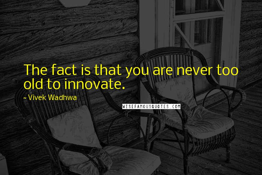 Vivek Wadhwa Quotes: The fact is that you are never too old to innovate.